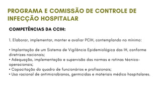PROGRAMA E COMISSÃO DE CONTROLE DE
INFECÇÃO HOSPITALAR
COMPETÊNCIAS DA CCIH:
1. Elaborar, implementar, manter e avaliar PCIH, contemplando no mínimo:
• Implantação de um Sistema de Vigilância Epidemiológica das IH, conforme
diretrizes nacionais;
• Adequação, implementação e supervisão das normas e rotinas técnico-
operacionais;
• Capacitação do quadro de funcionários e profissionais;
• Uso racional de antimicrobianos, germicidas e materiais médico hospitalares.
 