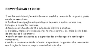 2. Avaliar as informações e implementar medidas de controle propostas pelos
membros executores.
3. Realizar investigação epidemiológica de casos e surtos, sempre que
indicado, e implantar medidas.
4. Comunicar situação da IH à autoridade máxima e chefias.
5. Elaborar, implantar e supervisionar normas e rotinas, por meio de medidas
de precaução e isolamento.
• Notificar casos suspeitos ou diagnosticados de doenças de notificação
compulsória.
• Notificar casos e surtos de infecção suspeitos ou diagnosticados associados
à utilização de insumos ou produtos industrializados.
COMPETÊNCIAS DA CCIH:
 