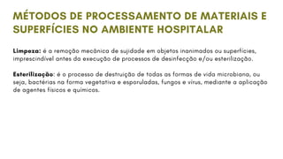 Limpeza: é a remoção mecânica de sujidade em objetos inanimados ou superfícies,
imprescindível antes da execução de processos de desinfecção e/ou esterilização.
Esterilização: é o processo de destruição de todas as formas de vida microbiana, ou
seja, bactérias na forma vegetativa e esporuladas, fungos e vírus, mediante a aplicação
de agentes físicos e químicos.
MÉTODOS DE PROCESSAMENTO DE MATERIAIS E
SUPERFÍCIES NO AMBIENTE HOSPITALAR
 