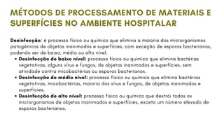 Desinfecção: é processo físico ou químico que elimina a maioria dos microrganismos
patogênicos de objetos inanimados e superfícies, com exceção de esporos bacterianos,
podendo ser de baixo, médio ou alto nível.
Desinfecção de baixo nível: processo físico ou químico que elimina bactérias
vegetativas, alguns vírus e fungos, de objetos inanimados e superfícies, sem
atividade contra micobactérias ou esporos bacterianos.
Desinfecção de médio nível: processo físico ou químico que elimina bactérias
vegetativas, micobactérias, maioria dos vírus e fungos, de objetos inanimados e
superfícies.
Desinfecção de alto nível: processo físico ou químico que destrói todos os
microrganismos de objetos inanimados e superfícies, exceto um número elevado de
esporos bacterianos.
MÉTODOS DE PROCESSAMENTO DE MATERIAIS E
SUPERFÍCIES NO AMBIENTE HOSPITALAR
 