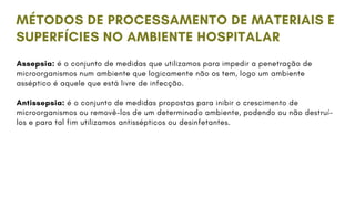 Assepsia: é o conjunto de medidas que utilizamos para impedir a penetração de
microorganismos num ambiente que logicamente não os tem, logo um ambiente
asséptico é aquele que está livre de infecção.
Antissepsia: é o conjunto de medidas propostas para inibir o crescimento de
microorganismos ou removê-los de um determinado ambiente, podendo ou não destruí-
los e para tal fim utilizamos antissépticos ou desinfetantes.
MÉTODOS DE PROCESSAMENTO DE MATERIAIS E
SUPERFÍCIES NO AMBIENTE HOSPITALAR
 