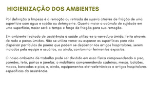 Por definição a limpeza é a remoção ou retirada de sujeira através de fricção de uma
superfície com água e sabão ou detergente. Quanto maior o acúmulo de sujidade em
uma superfície, maior será o tempo e força de fricção para sua remoção.
Em ambiente fechado de assistência à saúde utiliza-se a varredura úmida, feita através
de rodo e panos úmidos. Não se utiliza varrer ou espanar as superfícies para não
dispersar partículas de poeira que podem se depositar nos artigos hospitalares, serem
inaladas pela equipe e usuários, ou ainda, contaminar ferimentos expostos.
O nosso ambiente de trabalho pode ser dividido em área física compreendendo o piso,
paredes, teto, portas e janelas; o mobiliário compreendendo cadeiras, mesas, balcões,
macas, bancadas e pias; e, ainda, equipamentos eletroeletrônicos e artigos hospitalares
específicos da assistência.
HIGIENIZAÇÃO DOS AMBIENTES
 