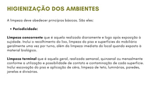 A limpeza deve obedecer princípios básicos. São eles:
Periodicidade:
Limpeza concorrente que é aquela realizada diariamente e logo após exposição à
sujidade. Inclui o recolhimento do lixo, limpeza do piso e superfícies do mobiliário
geralmente uma vez por turno, além da limpeza imediata do local quando exposto à
material biológico.
Limpeza terminal que é aquela geral, realizada semanal, quinzenal ou mensalmente
conforme a utilização e possibilidade de contato e contaminação de cada superfície.
Inclui escovação do piso e aplicação de cêra, limpeza de teto, luminárias, paredes,
janelas e divisórias.
HIGIENIZAÇÃO DOS AMBIENTES
 