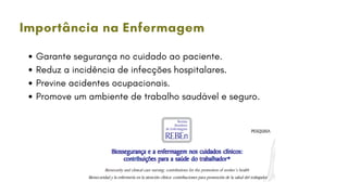 Garante segurança no cuidado ao paciente.
Reduz a incidência de infecções hospitalares.
Previne acidentes ocupacionais.
Promove um ambiente de trabalho saudável e seguro.
Importância na Enfermagem
 