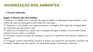 Técnica indicada:
Seguir a técnica dos dois baldes:
1° Preparar um balde com a solução de água e sabão ou detergente equivalente a uma
colher de sopa do detergente para cada litro de água.
2° Preparar o outro balde com água pura para o enxágüe. Esta água de enxágüe deve
ser renovada quando estiver suja.
3° Aplica-se na superfície o pano com a solução de água e sabão, friccionando (força
mecânica) para soltar a sujidade.
4° Enxaguar o pano na água de enxágüe e aplicar na superfície removendo o sabão e a
sujeira.
5° Enxaguar o pano novamente, torcê-lo e aplicar na superfície removendo o excesso de
umidade. Podese usar dois panos, um para cada balde, facilitando a técnica.
HIGIENIZAÇÃO DOS AMBIENTES
 