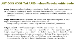 Artigo Crítico: Aquele utilizado em procedimentos de alto risco para o desenvolvimento
de infecções ou que penetra tecidos ou órgãos; Requer esterilização para o uso.
Exemplos: instrumental cirúrgico, agulhas hipodérmicas, cateteres vasculares, pinças
de biópsia.
Artigo Semicrítico: Aquele que entra em contato com a pele não íntegra ou mucosa;
requer desinfecção de alto nível ou esterilização para uso.
Exemplos: equipamentos de terapia respiratória e de anestesia, endoscopia.
Artigos não críticos: Utilizados em procedimentos com baixíssimo risco de
desenvolvimento de infecções associadas ou que entra em contato apenas com a pele
íntegra; requer limpeza apenas ou desinfecção de baixo ou médio nível, dependendo do
risco de transmissão secundária de microorganismos de importância epidemiológica.
Exemplos: roupas de cama e banho e mobiliário do paciente, paredes e pisos,
termômetro axilar, diafragma de estetoscópio, aparelhos de aferir pressão.
ARTIGOS HOSPITALARES - classificação criticidade
 