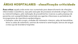 Área crítica: aquela onde existe risco aumentado para desenvolvimento de infecções
relacionadas à assistência, seja pela execução de processos envolvendo artigos críticos
ou material biológico, pela realização de procedimentos invasivos ou pela presença de
pacientes com susceptibilidade aumentada aos agentes infecciosos ou portadores de
microrganismos de importância epidemiológica.
Exemplos: salas de cirurgia, unidades de tratamento intensivo, salas de hemodiálise,
leitos ou salas de isolamento, centrais de material e esterilização, bancos de sangue
e área suja de lavanderia hospitalar.
ÁREAS HOSPITALARES - classificação criticidade
 