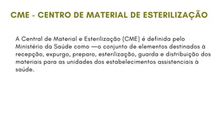 A Central de Material e Esterilização (CME) é definida pelo
Ministério da Saúde como ―o conjunto de elementos destinados à
recepção, expurgo, preparo, esterilização, guarda e distribuição dos
materiais para as unidades dos estabelecimentos assistenciais à
saúde.
CME - CENTRO DE MATERIAL DE ESTERILIZAÇÃO
 