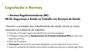 Normas Regulamentadoras (NR):
NR-32: Segurança e Saúde no Trabalho em Serviços de Saúde.
-Garantir a proteção dos trabalhadores da saúde contra os riscos
inerentes ao ambiente de trabalho:
Controle e manuseio seguro de substâncias químicas perigosas.
Utilização obrigatória de Equipamentos de Proteção Individual (EPIs) ao lidar com
agentes químicos.
Plano de Prevenção
Vacinação: Garantia de vacinação obrigatória contra hepatite B, entre outras.
Ajuste do ambiente de trabalho para reduzir problemas posturais e sobrecarga física.
Legislação e Normas
 