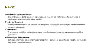 Medidas de Proteção Coletiva:
Disponibilização de lavatórios, recipientes para descarte de materiais perfurocortantes, e
sinalização adequada para áreas de risco.
Gestão de Resíduos:
Gerenciamento correto dos resíduos de serviços de saúde, com classificação, armazenamento e
descarte adequado.
Capacitação:
Treinamento periódico obrigatório para os trabalhadores sobre os riscos presentes e medidas
preventivas.
Comunicação de Acidentes:
Estabelecimento de procedimentos para registrar e comunicar acidentes de trabalho envolvendo
exposição a agentes nocivos.
NR-32
 