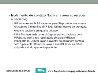 • Isolamento de contato Notificar a área ao receber 
o paciente; 
– Utilizar máscara N 95 - apenas para Staphylococcus aureus 
resistentes à meticilina (MRSA); Utilizar óculos de proteção; 
– Alocar o paciente em quarto privado; 
– #### Fornecer máscaras cirúrgicas para o paciente com 
MRSA, ou com vírus respiratório sincicial (VRS)ao 
transportá-lo. Utilizar luvas e avental ao entrar em contato 
com o paciente; Remover luvas e avental, lavar as mãos 
antes de sair do quarto do paciente. 
aprovasaude.com.br www.facebook.com/pages/Aprova-Saúde 
 