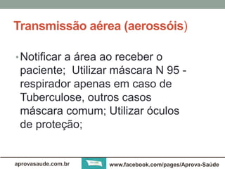 Transmissão aérea (aerossóis) 
• Notificar a área ao receber o 
paciente; Utilizar máscara N 95 - 
respirador apenas em caso de 
Tuberculose, outros casos 
máscara comum; Utilizar óculos 
de proteção; 
aprovasaude.com.br www.facebook.com/pages/Aprova-Saúde 
 