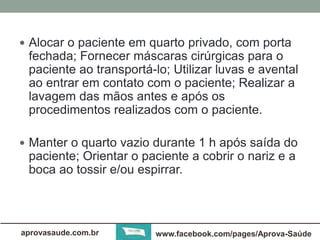  Alocar o paciente em quarto privado, com porta 
fechada; Fornecer máscaras cirúrgicas para o 
paciente ao transportá-lo; Utilizar luvas e avental 
ao entrar em contato com o paciente; Realizar a 
lavagem das mãos antes e após os 
procedimentos realizados com o paciente. 
 Manter o quarto vazio durante 1 h após saída do 
paciente; Orientar o paciente a cobrir o nariz e a 
boca ao tossir e/ou espirrar. 
aprovasaude.com.br www.facebook.com/pages/Aprova-Saúde 
 