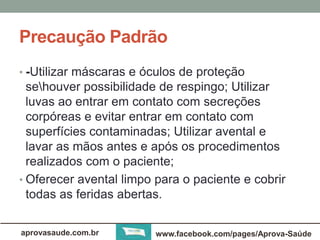 Precaução Padrão 
• -Utilizar máscaras e óculos de proteção 
sehouver possibilidade de respingo; Utilizar 
luvas ao entrar em contato com secreções 
corpóreas e evitar entrar em contato com 
superfícies contaminadas; Utilizar avental e 
lavar as mãos antes e após os procedimentos 
realizados com o paciente; 
• Oferecer avental limpo para o paciente e cobrir 
todas as feridas abertas. 
aprovasaude.com.br www.facebook.com/pages/Aprova-Saúde 
 