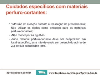 Cuidados específicos com materiais 
perfuro-cortantes: 
• -Máximo de atenção durante a realização do procedimento; 
Não utilizar os dedos como anteparo para os materiais 
perfuro-cortantes; 
• -Não reencapar as agulhas; 
• -Todo material pérfuro-cortante deve ser desprezado em 
local específico, este não devendo ser preenchido acima de 
2/3 de sua capacidade total. 
aprovasaude.com.br www.facebook.com/pages/Aprova-Saúde 
 