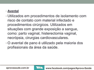 • Avental 
• Utilizados em procedimentos de isolamento com 
risco de contato com material infectado e 
procedimentos cirúrgicos. Utilizados em 
situações com grande exposição a sangue, 
como: parto vaginal, histerectomia vaginal, 
necrópsia, cirurgias cardiovasculares. 
• O avental de pano é utilizado pela maioria dos 
profissionais da área da saúde. 
aprovasaude.com.br www.facebook.com/pages/Aprova-Saúde 
 