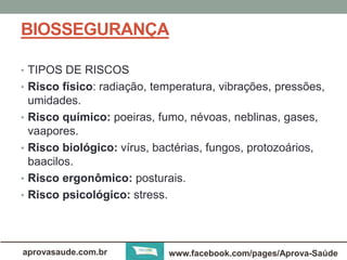 BIOSSEGURANÇA 
• TIPOS DE RISCOS 
• Risco físico: radiação, temperatura, vibrações, pressões, 
umidades. 
• Risco químico: poeiras, fumo, névoas, neblinas, gases, 
vaapores. 
• Risco biológico: vírus, bactérias, fungos, protozoários, 
baacilos. 
• Risco ergonômico: posturais. 
• Risco psicológico: stress. 
aprovasaude.com.br www.facebook.com/pages/Aprova-Saúde 
 