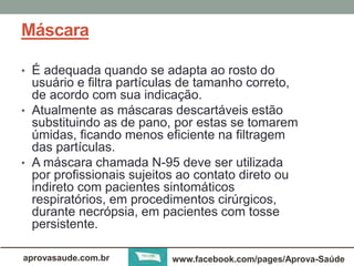 Máscara 
• É adequada quando se adapta ao rosto do 
usuário e filtra partículas de tamanho correto, 
de acordo com sua indicação. 
• Atualmente as máscaras descartáveis estão 
substituindo as de pano, por estas se tomarem 
úmidas, ficando menos eficiente na filtragem 
das partículas. 
• A máscara chamada N-95 deve ser utilizada 
por profissionais sujeitos ao contato direto ou 
indireto com pacientes sintomáticos 
respiratórios, em procedimentos cirúrgicos, 
durante necrópsia, em pacientes com tosse 
persistente. 
aprovasaude.com.br www.facebook.com/pages/Aprova-Saúde 
 