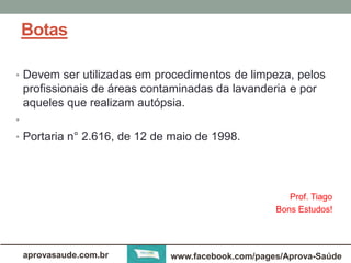 Botas 
• Devem ser utilizadas em procedimentos de limpeza, pelos 
profissionais de áreas contaminadas da lavanderia e por 
aqueles que realizam autópsia. 
• 
• Portaria n° 2.616, de 12 de maio de 1998. 
Prof. Tiago 
Bons Estudos! 
aprovasaude.com.br www.facebook.com/pages/Aprova-Saúde 
