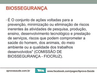 BIOSSEGURANÇA 
• É O conjunto de ações voltadas para a 
prevenção, minimização ou eliminação de riscos 
inerentes às atividades de pesquisa, produção, 
ensino, desenvolvimento tecnológico e prestação 
de serviços, riscos que podem comprometer a 
saúde do homem, dos animais, do meio 
ambiente ou a qualidade dos trabalhos 
desenvolvidos" (COMISSÃO DE 
BIOSSEGURANÇA - FIOCRUZ). 
aprovasaude.com.br www.facebook.com/pages/Aprova-Saúde 
 