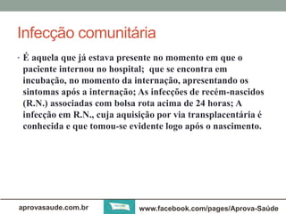 Infecção comunitária 
• É aquela que já estava presente no momento em que o 
paciente internou no hospital; que se encontra em 
incubação, no momento da internação, apresentando os 
sintomas após a internação; As infecções de recém-nascidos 
(R.N.) associadas com bolsa rota acima de 24 horas; A 
infecção em R.N., cuja aquisição por via transplacentária é 
conhecida e que tomou-se evidente logo após o nascimento. 
aprovasaude.com.br www.facebook.com/pages/Aprova-Saúde 
 