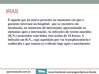 IRAS 
• É aquela que já estava presente no momento em que o 
paciente internou no hospital; que se encontra em 
incubação, no momento da internação, apresentando os 
sintomas após a internação; As infecções de recém-nascidos 
(R.N.) associadas com bolsa rota acima de 24 horas; A 
infecção em R.N., cuja aquisição por via transplacentária é 
conhecida e que tomou-se evidente logo após o nascimento. 
aprovasaude.com.br www.facebook.com/pages/Aprova-Saúde 
 