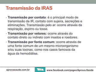 Transmissão da IRAS 
• Transmissão por contato: é o principal modo de 
transmissão da IR, contato com sujeira, secreções e 
eliminações. Transmissão pelo ar: ocorre através da 
respiração, espirro ou tosse. 
• Transmissão por vetores: ocorre através do 
contato direto ou indireto com insetos e roedores. 
• Transmissão por fonte comum: ocorre através de 
uma fonte comum de um mesmo microorganismo 
e/ou suas toxinas, como nos casos famosos da 
água da hemodiálise. 
aprovasaude.com.br www.facebook.com/pages/Aprova-Saúde 
 