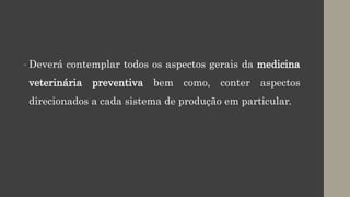 • Deverá contemplar todos os aspectos gerais da medicina
veterinária preventiva bem como, conter aspectos
direcionados a cada sistema de produção em particular.
 