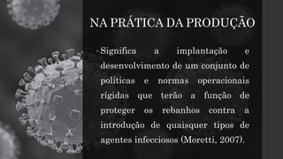 NA PRÁTICA DA PRODUÇÃO
• Significa a implantação e
desenvolvimento de um conjunto de
políticas e normas operacionais
rígidas que terão a função de
proteger os rebanhos contra a
introdução de quaisquer tipos de
agentes infecciosos (Moretti, 2007).
 