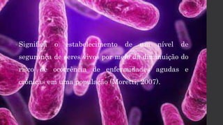 • Significa o estabelecimento de um nível de
segurança de seres vivos por meio da diminuição do
risco de ocorrência de enfermidades agudas e
crônicas em uma população (Moretti, 2007).
 