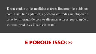 • É um conjunto de medidas e procedimentos de cuidados
com a saúde do plantel, aplicados em todas as etapas da
criação, interagindo com os diversos setores que compõe o
sistema produtivo (Jaenisch, 2004)
E PORQUE ISSO???
 