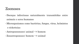 Zoonoses
• Doenças infecciosas naturalmente transmitidas entre
animais e seres humanos
• Microrganismos como bactérias, fungos, vírus, helmintos
e rickettsias
• Antropozoonoses: animal --> homem
• Zooantroponoses: homem --> animal
 