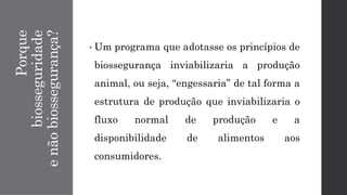 Porque
biosseguridade
e
não
biossegurança?
• Um programa que adotasse os princípios de
biossegurança inviabilizaria a produção
animal, ou seja, “engessaria” de tal forma a
estrutura de produção que inviabilizaria o
fluxo normal de produção e a
disponibilidade de alimentos aos
consumidores.
 