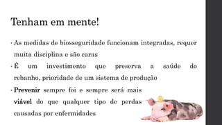 Tenham em mente!
• As medidas de biosseguridade funcionam integradas, requer
muita disciplina e são caras
• É um investimento que preserva a saúde do
rebanho, prioridade de um sistema de produção
• Prevenir sempre foi e sempre será mais
viável do que qualquer tipo de perdas
causadas por enfermidades
 