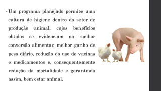 • Um programa planejado permite uma
cultura de higiene dentro do setor de
produção animal, cujos benefícios
obtidos se evidenciam na melhor
conversão alimentar, melhor ganho de
peso diário, redução do uso de vacinas
e medicamentos e, consequentemente
redução da mortalidade e garantindo
assim, bem estar animal.
 
