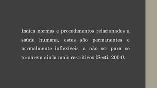 Indica normas e procedimentos relacionados a
saúde humana, estes são permanentes e
normalmente inflexíveis, a não ser para se
tornarem ainda mais restritivos (Sesti, 2004).
 