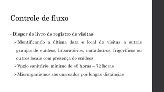 • Dispor de livro de registro de visitas:
Identificando a última data e local de visitas a outras
granjas de suídeos, laboratórios, matadouros, frigoríficos ou
outros locais com presença de suídeos
Vazio sanitário: mínimo de 48 horas – 72 horas
Microrganismos são carreados por longas distâncias
Controle de fluxo
 
