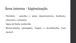 • Vestiário - paredes e pisos impermeáveis, banheiro,
chuveiro e vestuário
• Água de fonte conhecida
• Reservatórios protegidos, limpos e desinfetados (seis
meses)
Área interna - higienização
 