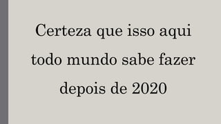 Certeza que isso aqui
todo mundo sabe fazer
depois de 2020
 