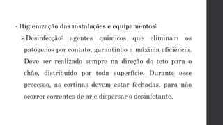 • Higienização das instalações e equipamentos:
Desinfecção: agentes químicos que eliminam os
patógenos por contato, garantindo a máxima eficiência.
Deve ser realizado sempre na direção do teto para o
chão, distribuído por toda superfície. Durante esse
processo, as cortinas devem estar fechadas, para não
ocorrer correntes de ar e dispersar o desinfetante.
 