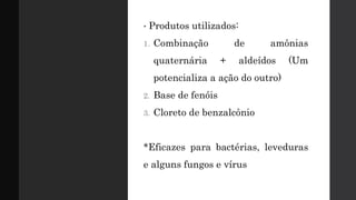 • Produtos utilizados:
1. Combinação de amônias
quaternária + aldeídos (Um
potencializa a ação do outro)
2. Base de fenóis
3. Cloreto de benzalcônio
*Eficazes para bactérias, leveduras
e alguns fungos e vírus
 