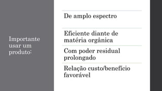 Importante
usar um
produto:
De amplo espectro
Eficiente diante de
matéria orgânica
Com poder residual
prolongado
Relação custo/benefício
favorável
 