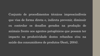 Conjunto de procedimentos técnicos imprescindíveis
que visa de forma direta e, indireta prevenir, diminuir
ou controlar os desafios gerados na produção de
animais frente aos agentes patogênicos que possam ter
impacto na produtividade destes rebanhos e/ou na
saúde dos consumidores de produtos (Sesti, 2004).
 