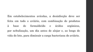 Em estabelecimentos avícolas, a desinfecção deve ser
feita em todo o aviário, com combinação de produtos
à base de formaldeído e ácidos orgânicos,
por nebulização, um dia antes de alojar e, ao longo de
vida do lote, para diminuir a carga bacteriana do aviário.
 