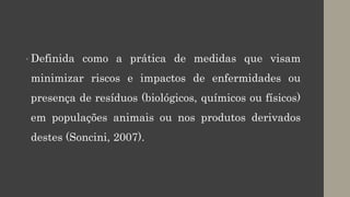 • Definida como a prática de medidas que visam
minimizar riscos e impactos de enfermidades ou
presença de resíduos (biológicos, químicos ou físicos)
em populações animais ou nos produtos derivados
destes (Soncini, 2007).
 