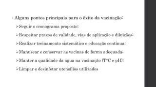 • Alguns pontos principais para o êxito da vacinação:
Seguir o cronograma proposto;
Respeitar prazos de validade, vias de aplicação e diluições;
Realizar treinamento sistemático e educação contínua;
Manusear e conservar as vacinas de forma adequada;
Manter a qualidade da água na vacinação (T°C e pH);
Limpar e desinfetar utensílios utilizados
 