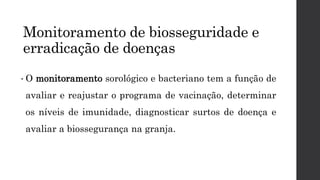 Monitoramento de biosseguridade e
erradicação de doenças
• O monitoramento sorológico e bacteriano tem a função de
avaliar e reajustar o programa de vacinação, determinar
os níveis de imunidade, diagnosticar surtos de doença e
avaliar a biossegurança na granja.
 