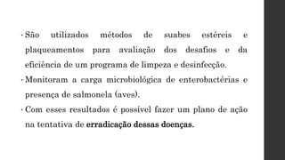 • São utilizados métodos de suabes estéreis e
plaqueamentos para avaliação dos desafios e da
eficiência de um programa de limpeza e desinfecção.
• Monitoram a carga microbiológica de enterobactérias e
presença de salmonela (aves).
• Com esses resultados é possível fazer um plano de ação
na tentativa de erradicação dessas doenças.
 