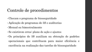 Controle de procedimentos
• Checam o programa de biosseguridade
• Aplicação de programas de 5S e auditorias
• Mensal ou bimestralmente
• Se existirem erros: plano de ação e ajustes
• Os princípios do 5S auxiliam na obtenção de padrões
operacionais que contribuem para maior eficiência e
excelência na realização das tarefas de biosseguridade
 