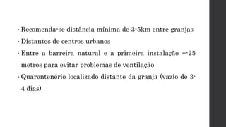 • Recomenda-se distância mínima de 3-5km entre granjas
• Distantes de centros urbanos
• Entre a barreira natural e a primeira instalação +-25
metros para evitar problemas de ventilação
• Quarentenério localizado distante da granja (vazio de 3-
4 dias)
 